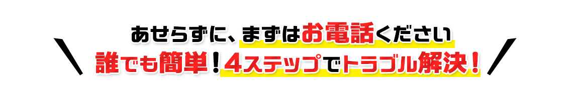 あせらずに、まずはお電話ください 誰でも簡単！4ステップでトラブル解決！